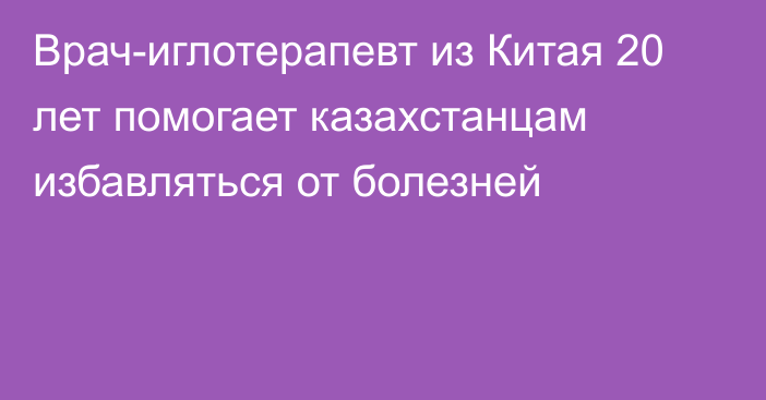 Врач-иглотерапевт из Китая 20 лет помогает казахстанцам избавляться от болезней