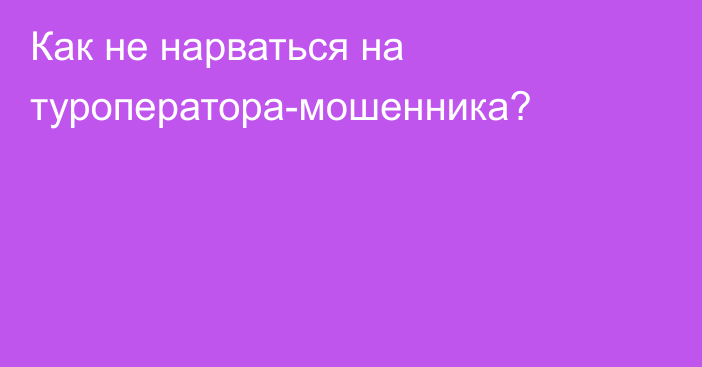 Как не нарваться на туроператора-мошенника?