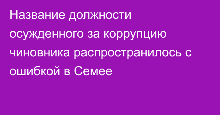 Название должности осужденного за коррупцию чиновника распространилось с ошибкой в Семее