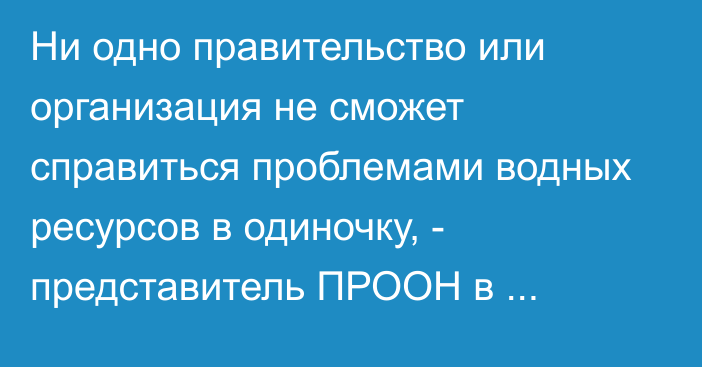 Ни одно правительство или организация не сможет справиться проблемами водных ресурсов в одиночку, - представитель ПРООН в Казахстане 