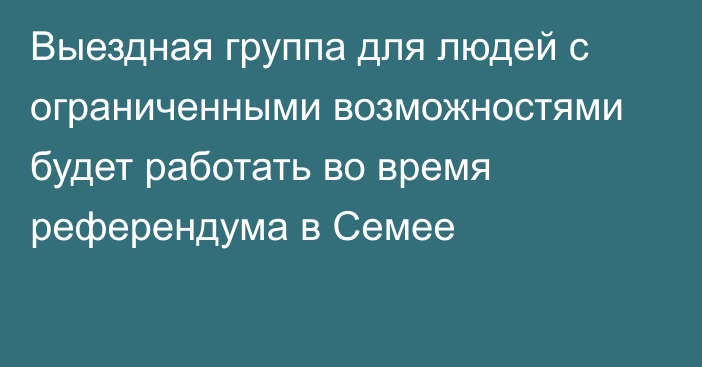 Выездная группа для людей с ограниченными возможностями будет работать во время референдума в Семее