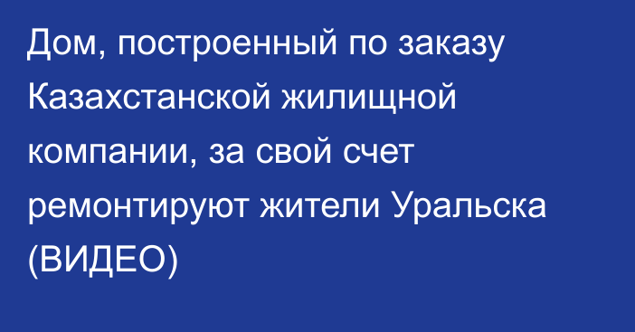 Дом, построенный по заказу Казахстанской жилищной компании, за свой счет ремонтируют жители Уральска (ВИДЕО)