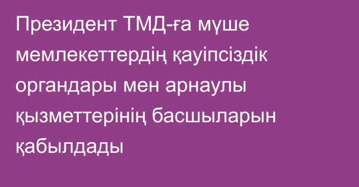 Президент ТМД-ға мүше мемлекеттердің қауіпсіздік органдары мен арнаулы қызметтерінің басшыларын қабылдады