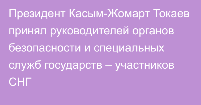 Президент Касым-Жомарт Токаев принял руководителей органов безопасности и специальных служб государств – участников СНГ