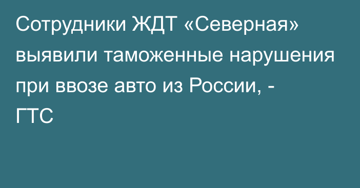 Сотрудники ЖДТ «Северная» выявили таможенные нарушения при ввозе авто из России, - ГТС