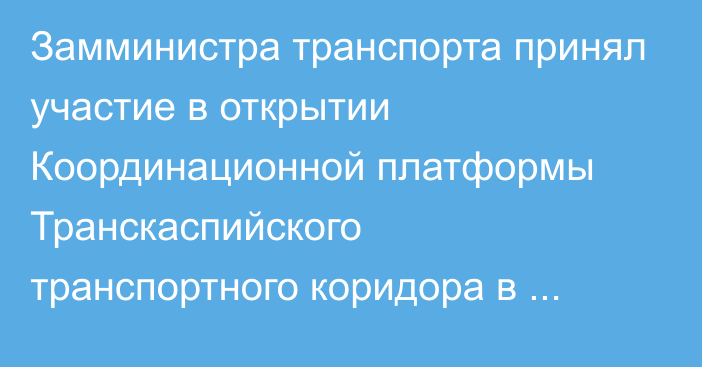 Замминистра транспорта принял участие в открытии Координационной платформы Транскаспийского транспортного коридора в Ашхабаде