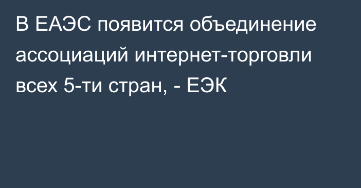 В ЕАЭС появится объединение ассоциаций интернет-торговли всех 5-ти стран, - ЕЭК