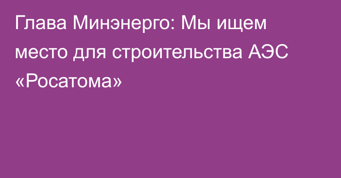 Глава Минэнерго: Мы ищем место для строительства АЭС «Росатома»