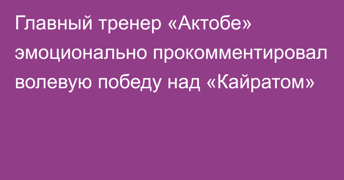 Главный тренер «Актобе» эмоционально прокомментировал волевую победу над «Кайратом»