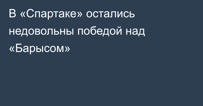 В «Спартаке» остались недовольны победой над «Барысом»