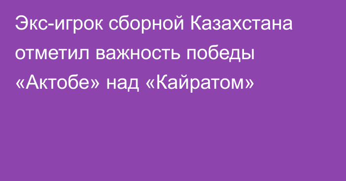 Экс-игрок сборной Казахстана отметил важность победы «Актобе» над «Кайратом»