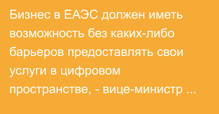 Бизнес в ЕАЭС должен иметь возможность без каких-либо барьеров предоставлять свои услуги в цифровом пространстве, - вице-министр цифрового развития Казахстана 