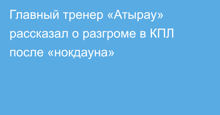 Главный тренер «Атырау» рассказал о разгроме в КПЛ после «нокдауна»