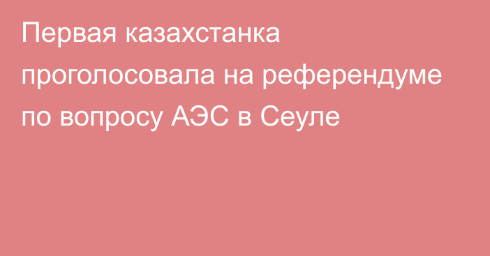 Первая казахстанка проголосовала на референдуме по вопросу АЭС в Сеуле