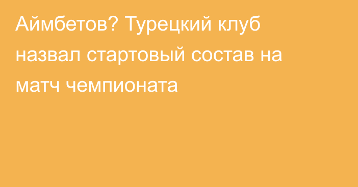 Аймбетов? Турецкий клуб назвал стартовый состав на матч чемпионата