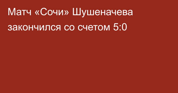 Матч «Сочи» Шушеначева закончился со счетом 5:0