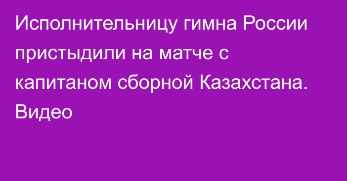 Исполнительницу гимна России пристыдили на матче с капитаном сборной Казахстана. Видео