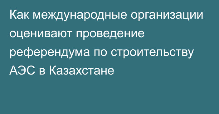 Как международные организации оценивают проведение референдума по строительству АЭС в Казахстане