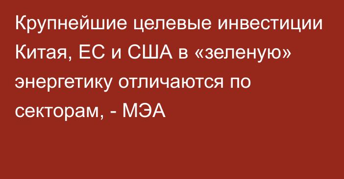 Крупнейшие целевые инвестиции Китая, ЕС и США в «зеленую» энергетику отличаются по секторам, - МЭА