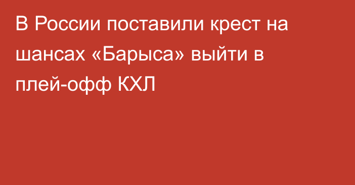 В России поставили крест на шансах «Барыса» выйти в плей-офф КХЛ