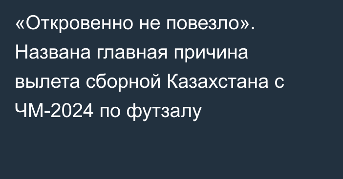 «Откровенно не повезло». Названа главная причина вылета сборной Казахстана с ЧМ-2024 по футзалу