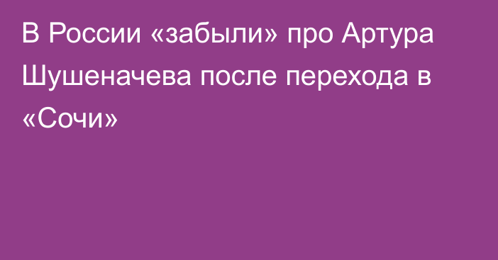 В России «забыли» про Артура Шушеначева после перехода в «Сочи»