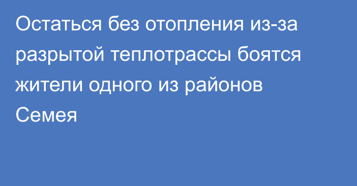 Остаться без отопления из-за разрытой теплотрассы боятся жители одного из районов Семея