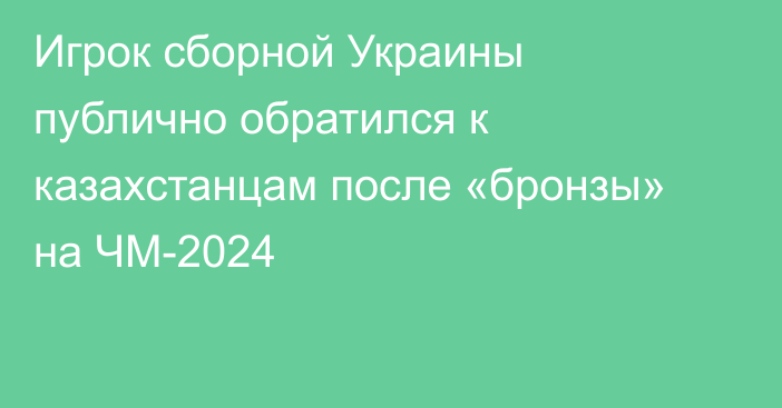 Игрок сборной Украины публично обратился к казахстанцам после «бронзы» на ЧМ-2024