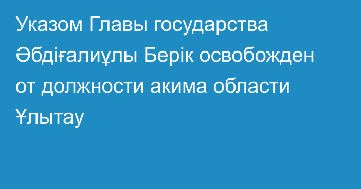 Указом Главы государства Әбдіғалиұлы Берік освобожден от должности акима области Ұлытау