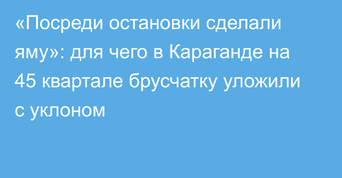 «Посреди остановки сделали яму»: для чего в Караганде на 45 квартале брусчатку уложили с уклоном