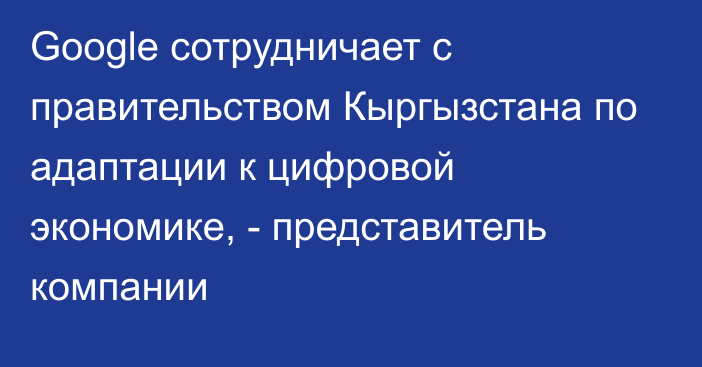 Google сотрудничает с правительством Кыргызстана по адаптации к цифровой экономике, - представитель компании