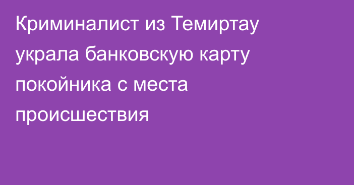 Криминалист из Темиртау украла банковскую карту покойника с места происшествия