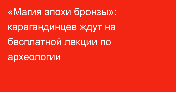 «Магия эпохи бронзы»: карагандинцев ждут на бесплатной лекции по археологии