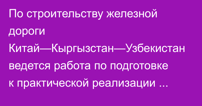 По строительству железной дороги Китай—Кыргызстан—Узбекистан ведется работа по подготовке к практической реализации проекта, - Минтранс