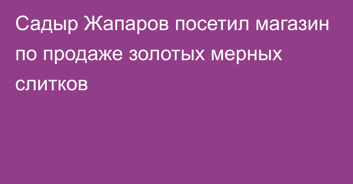 Садыр Жапаров посетил магазин по продаже золотых мерных слитков