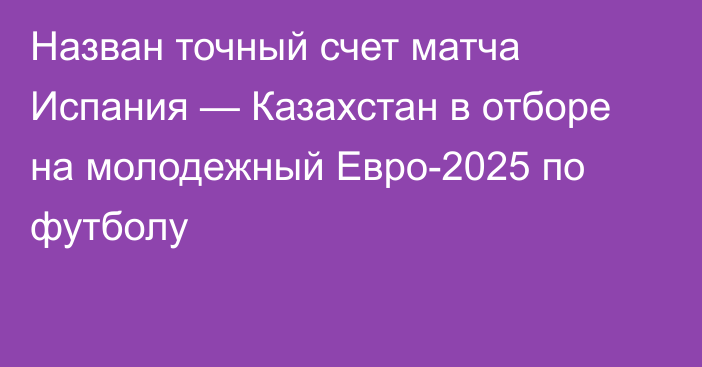 Назван точный счет матча Испания — Казахстан в отборе на молодежный Евро-2025 по футболу