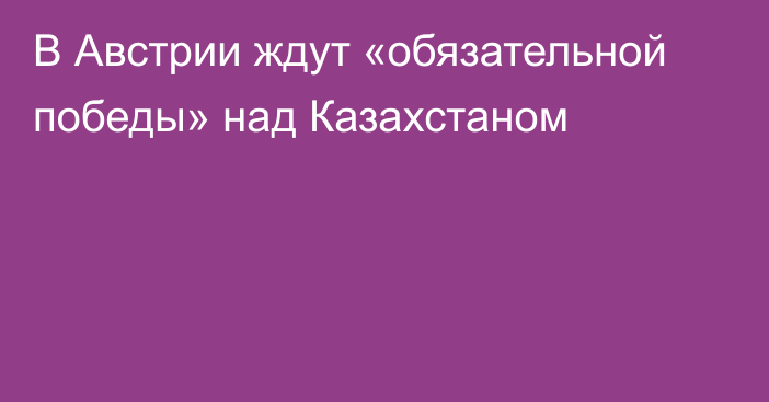 В Австрии ждут «обязательной победы» над Казахстаном