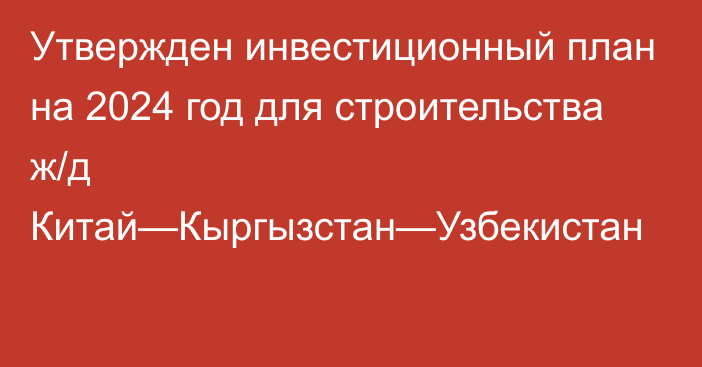 Утвержден инвестиционный план на 2024 год для строительства ж/д Китай—Кыргызстан—Узбекистан