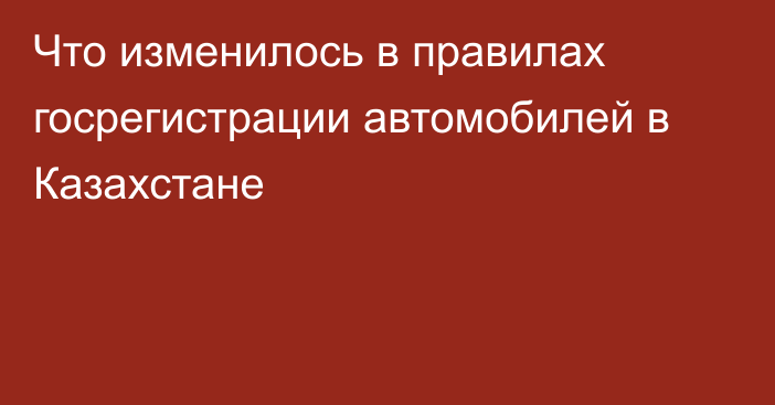 Что изменилось в правилах госрегистрации автомобилей в Казахстане