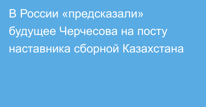 В России «предсказали» будущее Черчесова на посту наставника сборной Казахстана