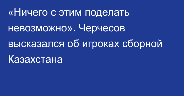 «Ничего с этим поделать невозможно». Черчесов высказался об игроках сборной Казахстана