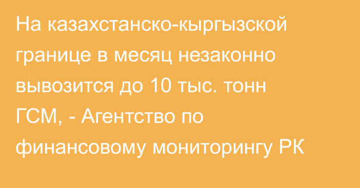 На казахстанско-кыргызской границе в месяц незаконно вывозится до 10 тыс. тонн ГСМ, - Агентство по финансовому мониторингу РК