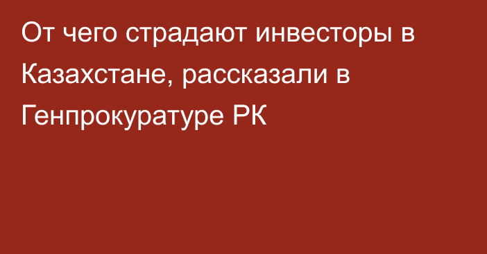 От чего страдают инвесторы в Казахстане, рассказали в Генпрокуратуре РК