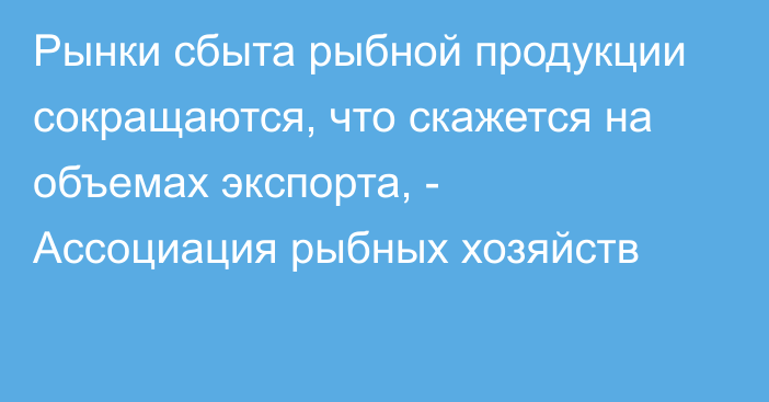 Рынки сбыта рыбной продукции сокращаются, что скажется на объемах экспорта, - Ассоциация рыбных хозяйств