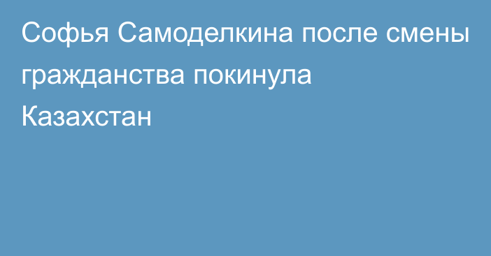 Софья Самоделкина после смены гражданства покинула Казахстан