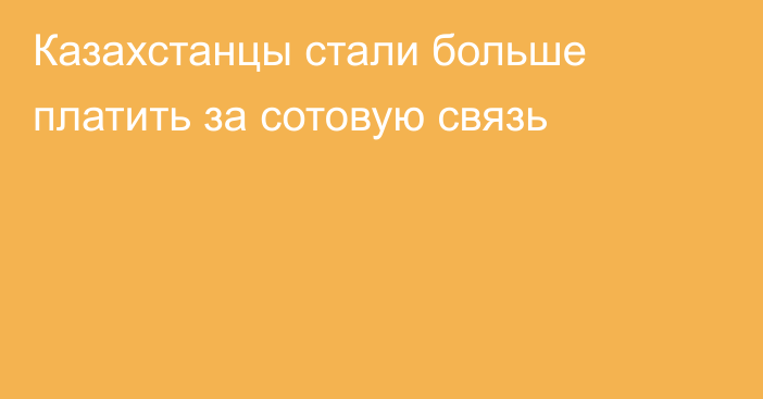 Казахстанцы стали больше платить за сотовую связь