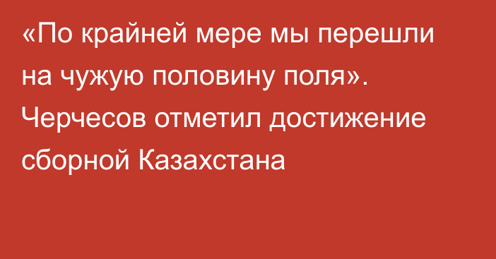 «По крайней мере мы перешли на чужую половину поля». Черчесов отметил достижение сборной Казахстана