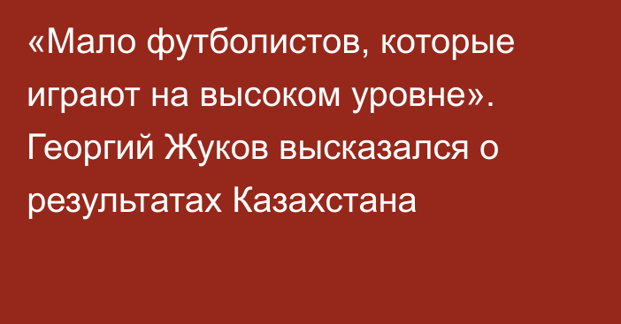 «Мало футболистов, которые играют на высоком уровне». Георгий Жуков высказался о результатах Казахстана