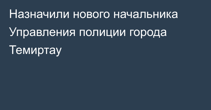 Назначили нового начальника Управления полиции города Темиртау