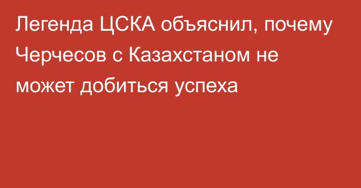 Легенда ЦСКА объяснил, почему Черчесов с Казахстаном не может добиться успеха